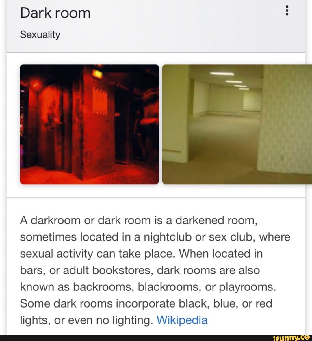 Dark room Sexuality A darkroom or dark room is a darkened room, sometimes  located in a