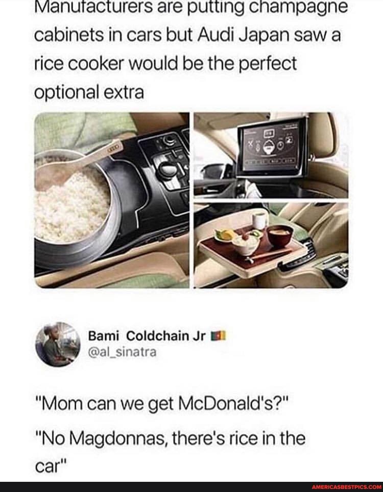 Manuracturers are putting champagne cabinets in cars but Audi Japan saw a tice cooker would be the perfect optional extra
"Mom can we get McDonald's?"
"No Magdonnas, there's rice in the car"