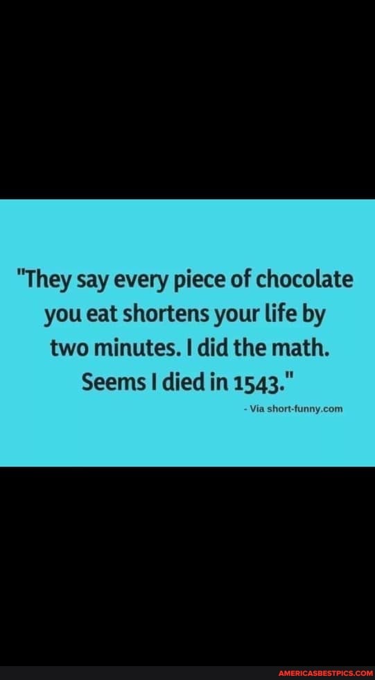 "They say every piece of chocolate you eat shortens your life by
two minutes. I did the math.
Seems I died in 1543."