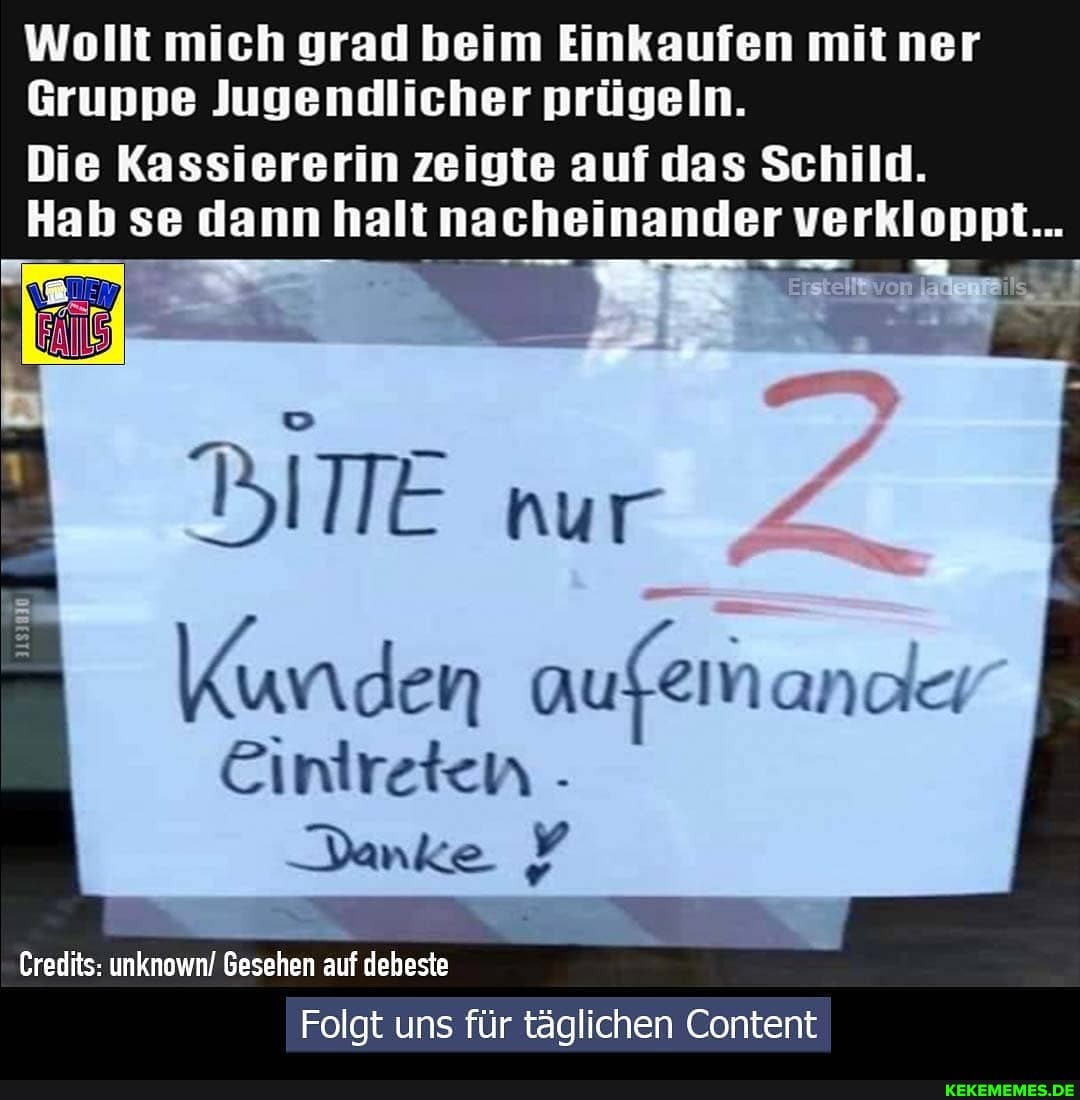 Wollt mich grad beim Einkaufen mit ner
Gruppe Jugendlicher prügeln.
Die Kassiererin zeigte auf das Schild.
Hab se dann halt nacheinander verkloppt...
BITE nur
Kunden aufem anac
Eintreten -
Danke y
Credits:
Folgt uns für täglichen Content