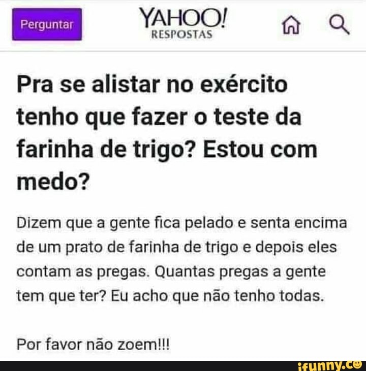 EM OO aa
Pra se alistar no exército tenho que fazer o teste da farinha de trigo? Estou com medo?
Dizem que a gente fica pelado e senta encima de um prato de farinha de trigo e depois eles
contam as pregas. Quantas pregas a gente tem que ter? Eu acho que não tenho todas.
Por favor não zoem!!!