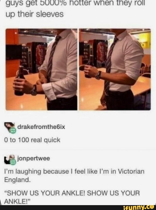 guys get Notter when they roil up their sleeves
drakefromthe6ix
0 to 100 real quick
ionpertwee
I'm laughing because I feel like I'm in Victorian
England.
"SHOW US YOUR ANKLE! SHOW US YOUR ANKLE!"