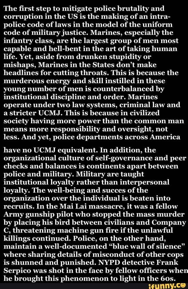 The first step to mitigate police brutality and
corruption in the US is the making of an
intra-
police code of laws in the model of the uniform
code of military justice. Marines, especially the
infantry class, are
the largest group of men most
capable and
hell-bent in the art of taking human
life. Yet, aside from drunken stupidity or
mishaps, Marines in the States don't make
headlines for cutting throats. This is because the
murderous energy and
skill instilled in these
young number of men
is counterbalanced by
institutional discipline and order. Marines
operate under two law systems, criminal law and
a
stricter UCMJ. This is because in civilized
society having more power than the common man
means more responsibility and oversight, not
less. And yet, police departments across America
have no UCMJ equivalent. In addition, the
organizational culture of self-governance and peer
checks and balances is continents apart between
police and military. Military are taught
institutional loyalty rather than interpersonal
loyalty. The well-being and succes of the
organization over the individual is beaten into
recruits. In the Mai Lai massacre,
it was a
fellow
Army gunship pilot who stopped the mass
murder
by placing his bird between civilians and Company
C, threatening machine gun fire if the unlawful
killings continued. Police, on the other hand,
maintain a well-documented "blue wall of silence"
where sharing details of misconduct of other cops
is shunned and punished. NYPD detective Frank
Serpico was shot in the face by fellow officers when
he brought this phenomenon to light in the 60s.