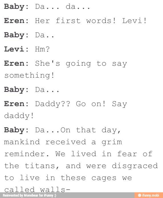 Eren: Her first words! Levi!
Eren: She's going to say
something!
daddy!
mankind received a grim
reminder. We lived in fear of
the titans, and were disgraced
to live in these cages we
called walls-
