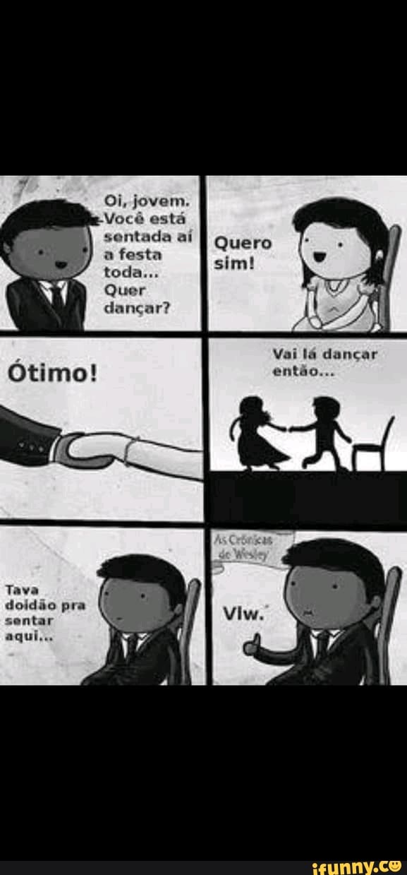 Oi, jovem.
Você está sentada aí
a festa toda...
Quer dançar?
Vai lá dançar então...
doidão pra sentar aqui...