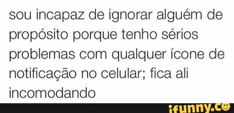 sou incapaz de ignorar alguém de
propósito porque tenho sérios
problemas com qualquer ícone de
notificação no celular; fica ali
incomodando