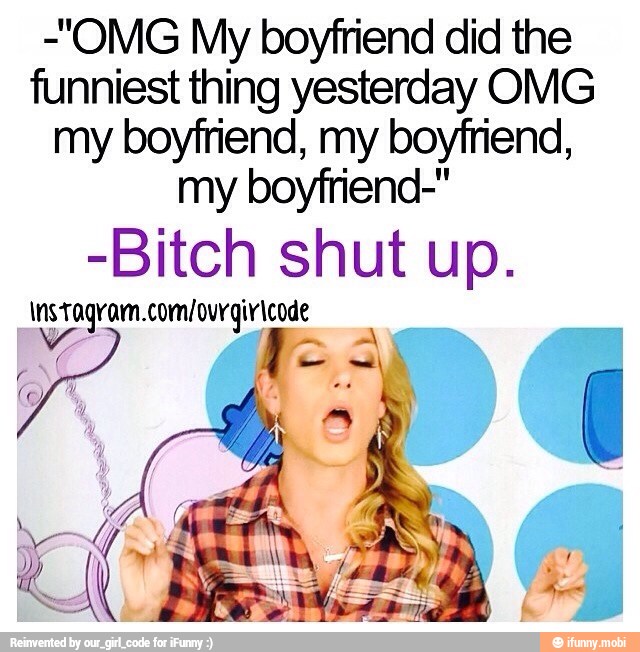 -"OMG My boyfriend did the
funniest thing yesterday OMG
my boyfriend, my boyfriend,
my boyfriend-"
-Bitch shut up.
tagram.com/ ourgiricode