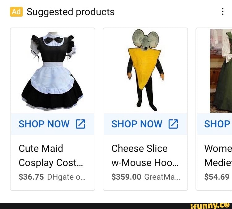 Suggested products
SHOP NOW [4
Cute Maid
Cosplay Cost...
$36.75 DHgate o...
SHOP NOW [4
Cheese Slice
w-Mouse Hoo...
$359.00 GreatMa...
SHOP
Wome
Medie
$54.69