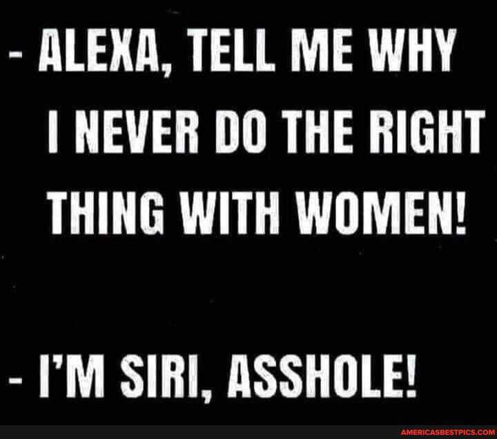 - ALEXA, TELL ME WHY I NEVER DO THE RIGHT THING WITH WOMEN!
- SIRI, ASSHOLE!