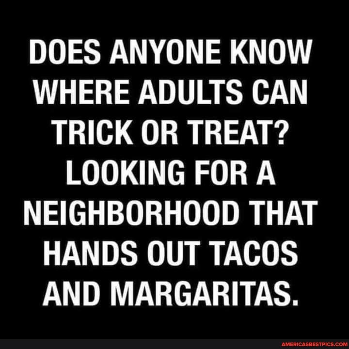 DOES ANYONE KNOW WHERE ADULTS CAN TRICK OR TREAT?
LOOKING FOR A NEIGHBORHOOD THAT HANDS OUT TACOS AND MARGARITAS.