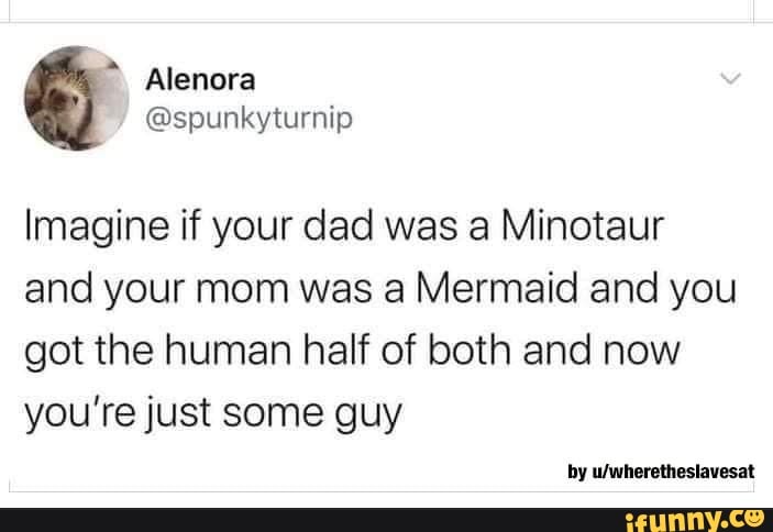 Imagine if your dad was a Minotaur
and your mom was a Mermaid and you
got the human half of both and now
you're just