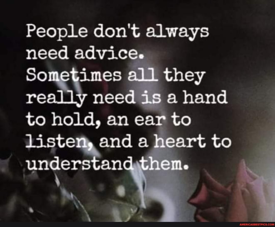 People don't always need
Sometimes all. they really need is a hand to hold, am ear to listen, and a heart to understand