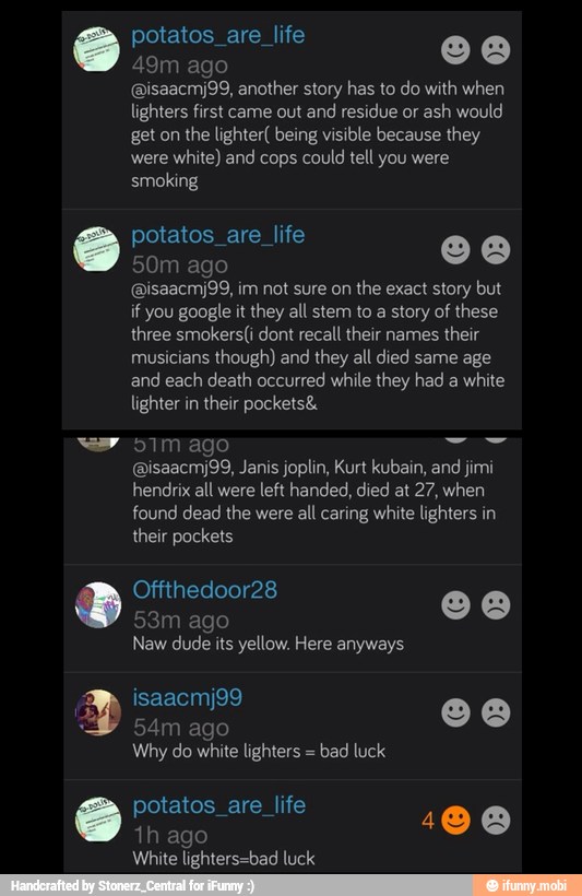 potatos_are_life o a
49m ago
@isaacmj99, another story has to do with when
lighters first came out and residue or ash would
get on the lighter( being visible because they
were
white) and cops could tell you were
smoking
potatos_are_life o a
50m ago
@isaacmj99, im not sure on
the exact story but
if you google it they all stem to a story of these
three smokers(i dont recall their names
their
musicians
though) and they all died same age
and each death occurred while they had a white
lighter in
their pockets&
(Bisaacmj99, Janis joplin, Kurt kubain, and jimi
hendrix all were left handed, died at 27, when
found dead the were all caring white lighters in
their pockets
53m ago
Naw dude its yellow. Here anyways
54m ago
Why do white lighters bad luck
potatos_are_life
1h ago
100
White lighters=bad luck