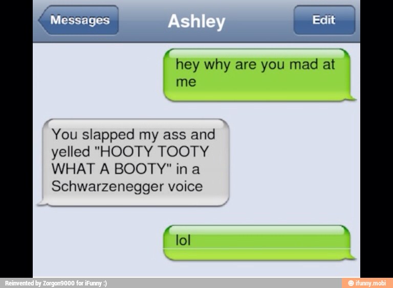 hey why are you mad at
You slapped my ass and
yelled "HOOTY TOOTY
WHAT A BOOTY" in a
Schwarzenegger voice