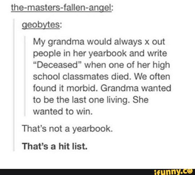 the-masters-fallen-angel:
geobfies:
My grandma would always x out
people in her yearbook and write
“Deceased“ when one of her high
school classmates died. We often
found it morbid. Grandma wanted
to be the last one living. She
wanted to win.
That's not a yearbook.
That’s a hit list.