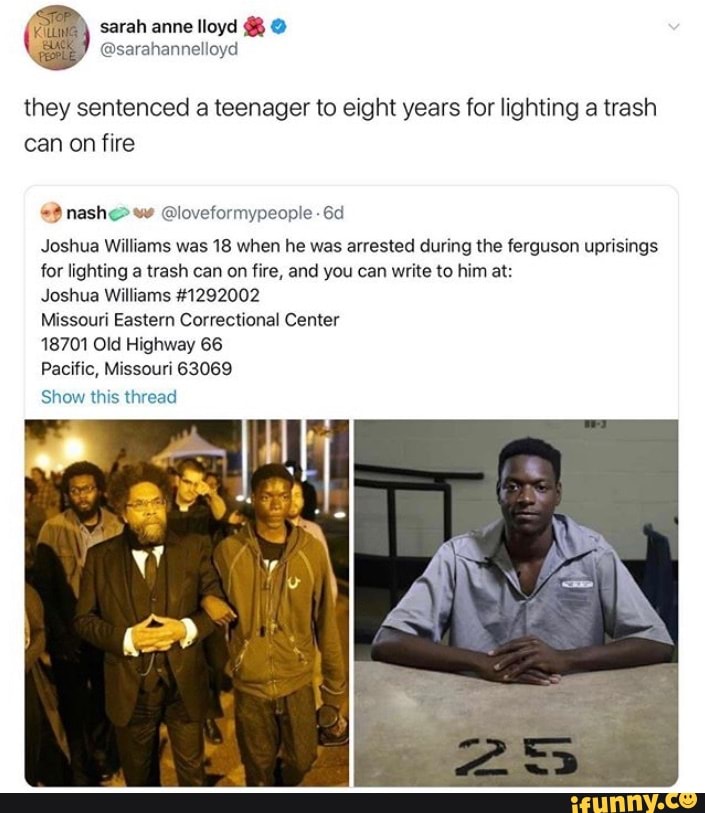 they sentenced a teenager to eight years for lighting a trash
can on fire
Joshua Williams was 18 when he was arrested during the ferguson uprisings
for lighting a trash can on fire, and you can write to him at:
Joshua Williams #1292002
Missouri Eastern Correctional Center
18701 Old Highway 66
Pacific, Missouri 63069
Show this thread