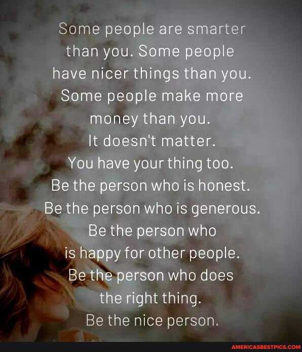 Some people are smarter than you. Some people have nicer things than you.
Some people make more money than you.
It doesn't matter.
You have your thing too.
Be the person who is honest.
Be the person who is generous.
Be the person who is happy for other people.
Be the person who does the right thing.
Be the nice person.
