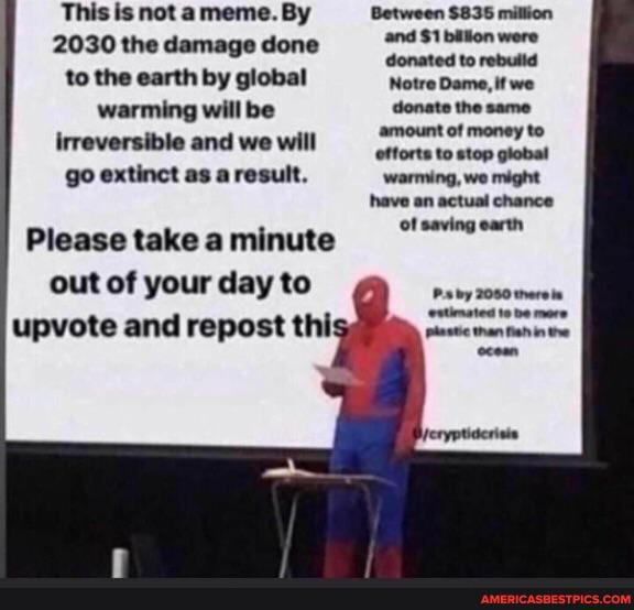 This is not a meme. By Between $835 million
2030 the damage done and $1 billion were
2030 the damage done to the earth by global Notre Dame, if we warming will be donate the same irreversible and we will
Please take minute go extinct as a result. warming, we might have an actual chance of saving earth
Please take a minute out of your day to upvote and repost thi