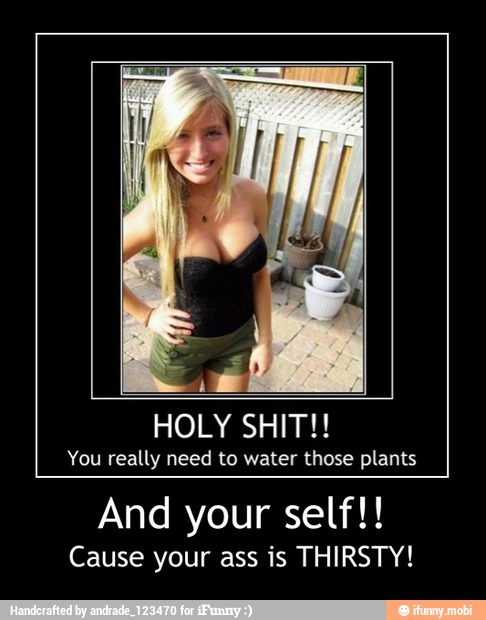 4
HOLY SHIT!!
You really need to water those plants
And your self!!
Cause your ass is THIRSTY! - And your self!!
Cause your ass is THIRSTY!