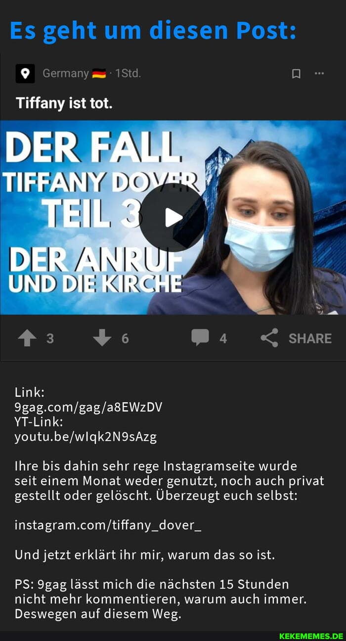 Es geht um diesen Post:
Tiffany ist tot.
DER FALL
TIFFANY DOVER TEL3"
DER ANRUr
UND DIE KIRCHE
Link:
YT-Link:
SHARE
Ihre bis dahin sehr rege Instagramseite wurde seit einem Monat weder genutzt, noch auch privat gestellt oder gelöscht. Überzeugt euch selbst:
Und jetzt erklärt ihr mir, warum das so ist.
PS: 9gag lässt mich die nächsten 15 Stunden
nicht mehr kommentieren, warum auch immer.
Deswegen auf diesem Weg.