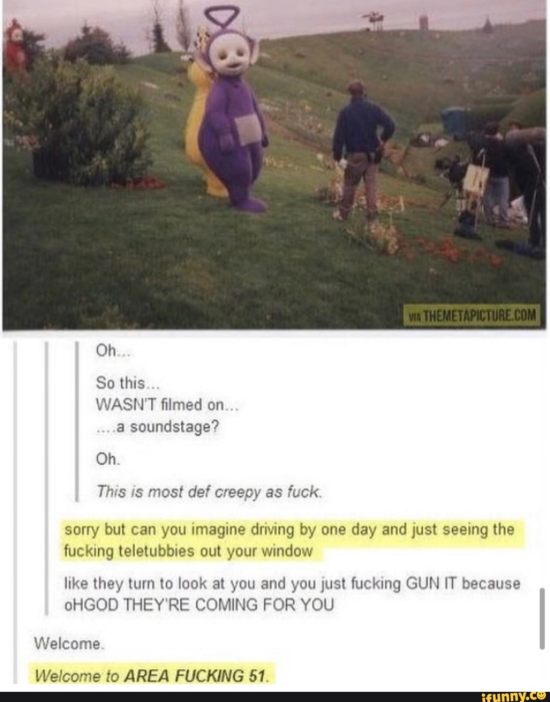 This is most def creepy as fuck
sorry but can you imagine driving by one day and just seeing the
fucking teletubbies out your window
like they turn to look at you and you just fucking GUN IT because
oHGOD THEY'RE COMING FOR YOU
Welcome
Welcome to AREA FUCKING 51.
