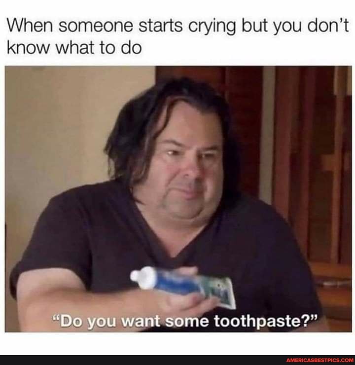 When someone starts crying but you don't know what to do
"Do you want some toothpaste?"