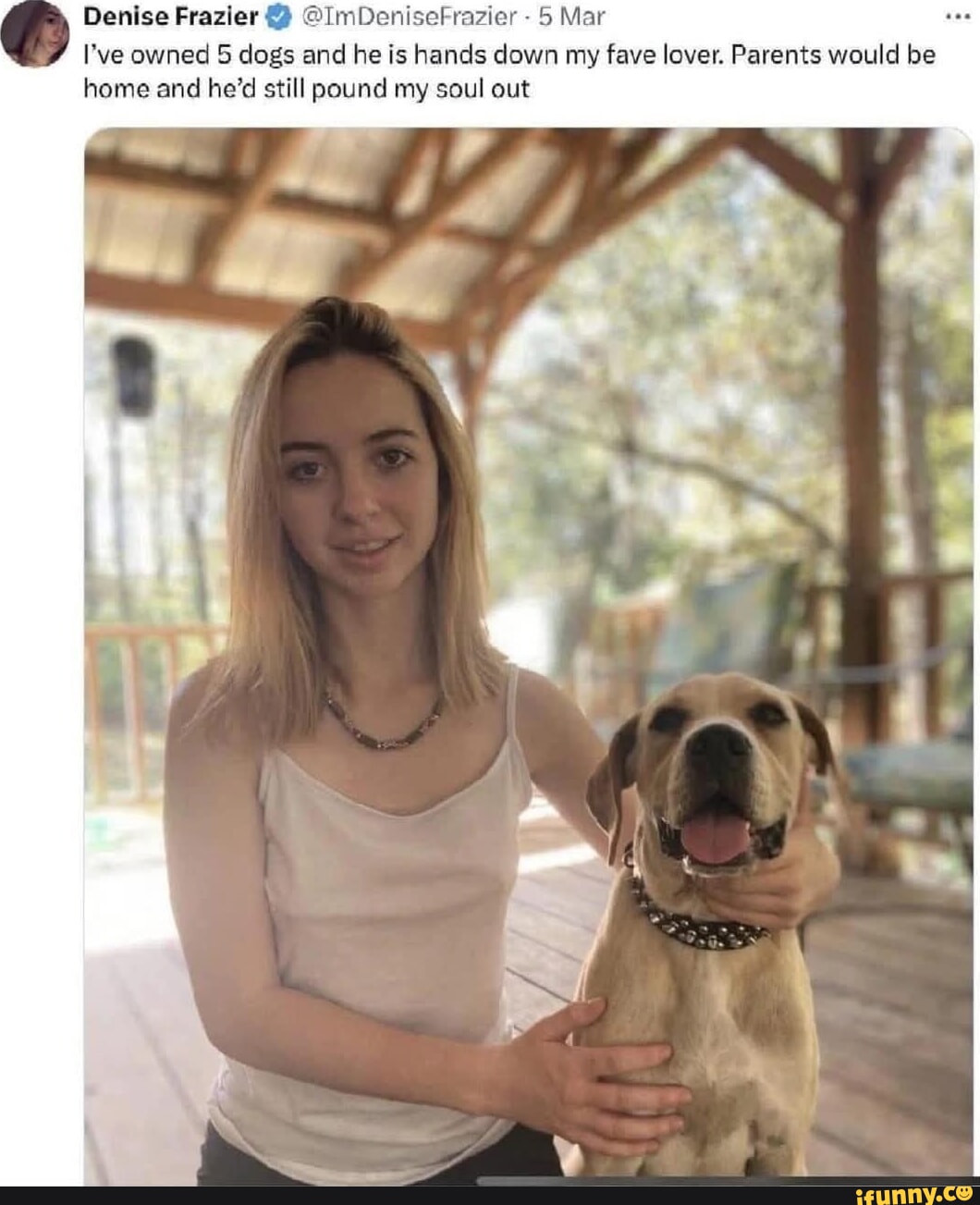 Denise Frazier @ImDeniseFrazier - 5 Mar I Ive owned 5 dogs and he is hands  down my fave lover. Parents would be home and hed still pound my soul out  - iFunny