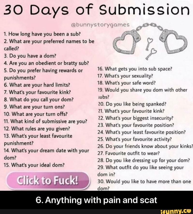 30 Days of
@bun
1. How long have you been a sub?
2. What are your preferred names to be
called?
3. Do you have a dom?
4. Are you an obedient or bratty sub?
5. Do you prefer having rewards or punishments?
6. What are your hard limits?
7. What's your favourite kink?
8. What do you call your dom?
9. What are your turn ons?
10. What are your turn offs?
TL What kind of submissive are you?
12. What rules are you given?
13. What's your least favourite punishment?
14. What's your dream date with your dom?
15. What's your ideal dom?
ole vel
Fuck)
Submission
rygame 3<
16. What gets you into sub space?
17. What's your sexuality?
18. What's your safe word?
19. Would you share you dom with other
"ubs?
20. Do you like being spanked?
21. What's your favourite kink?
22. What's your biggest insecurity?
23. What's your favourite position?
24 What's your least favourite position?
25. What's your favourite activity?
26. Do your friends know about your kinks?
27. Favourite outfit to wear?
28. Do you like dressing up for your dom?
29. What outfit do you like seeing your dom in?
30. Would you like to have more than one dom?
6. Anything with pain and scat - 6. Anything with pain and scat