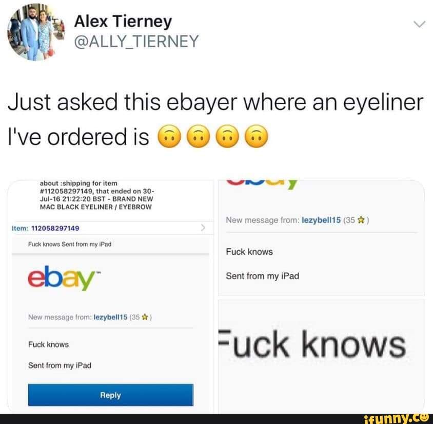 Just asked this ebayer where an eyeliner
about :shipping for item
#112058297149, that ended on 30-
Jul-16 21:22:20 BST
BRAND NEW
MAC BLACK EYELINER EYEBROW
New message from: lezybell15 (35 Item: 112058297149
Fuck knows Sent from my iPad
eb: ty Sent from my iPad
om
=uck knows
Sent from my iPad