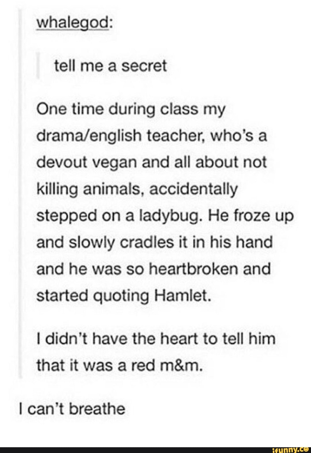 whalegod:
One time during class my
drama/english teacher. who's a
devout vegan and all about not
killing animals. accidentally
stepped on a ladybug. He froze up
and slowly cradles it in his hand
and he was so heartbroken and
started quoting Hamlet.
I didn’t have the heart to tell him
that it was a red m&m.
I can't breathe