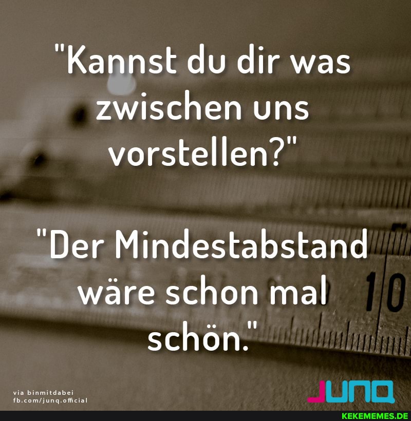 "Kannst du dir was zwischen uns vorstellen?"
"Der Mindestabstand wäre schon mal schön.
via binmitdabei