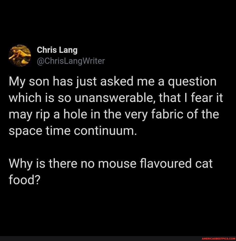 Chris Lang
@ChrisLangWriter
My son has just asked me a question which is so unanswerable, that I fear it may rip a hole in the very fabric of the space time continuum.
Why is there no mouse flavoured cat food?