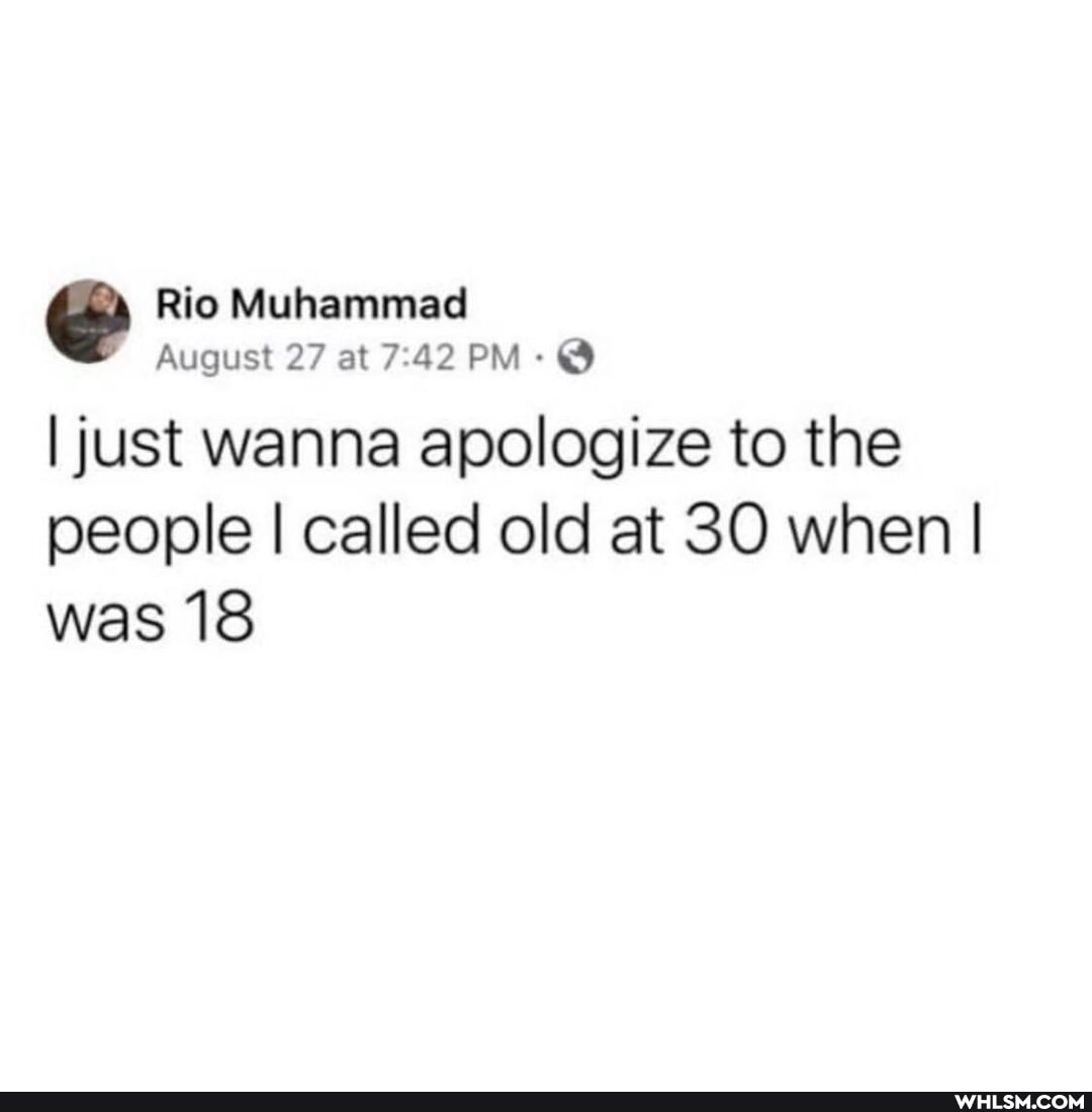 Rio Muhammad
August 27 at 7.42 PM-
I just wanna apologize to the people I called old at 30 when I I was 18