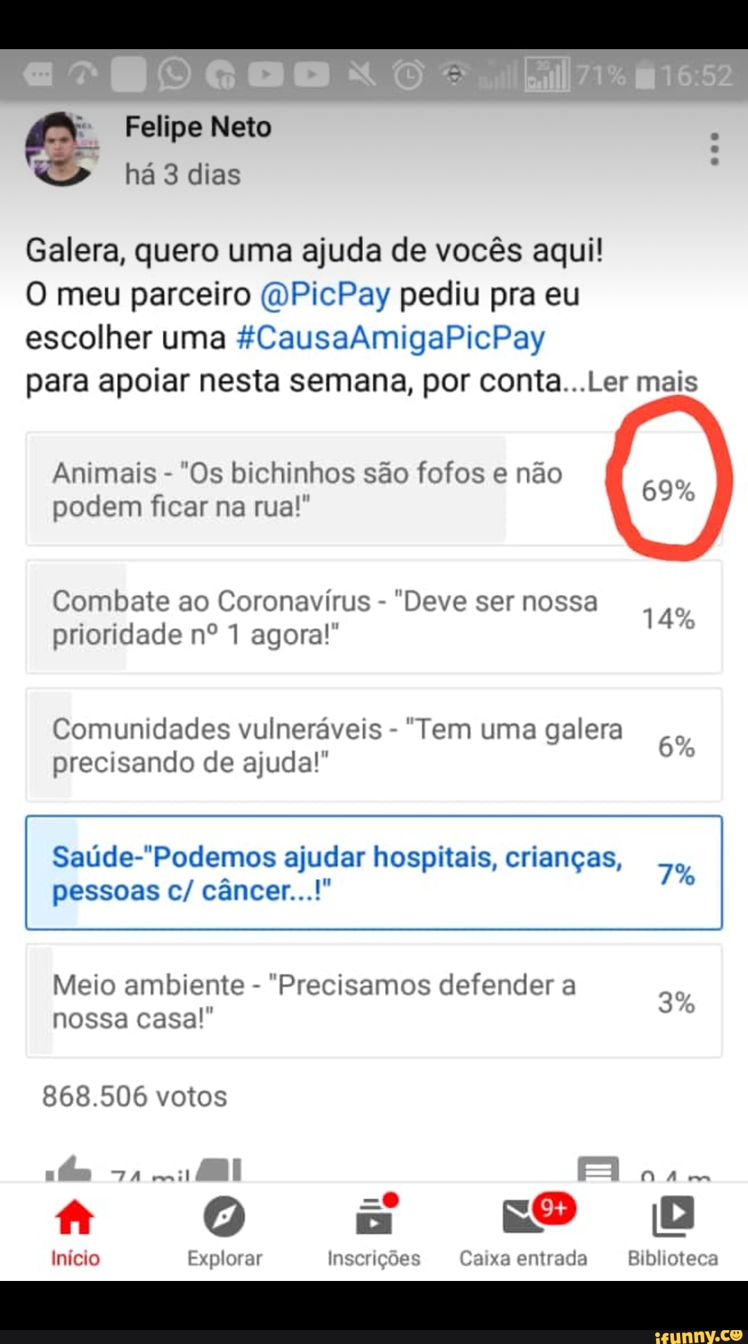 E
Galera, quero uma ajuda de vocés aqui!
O meu parceiro @PicPay pediu pra eu
escolher uma #CausaAmigaPicPay
para apoiar nesta semana, por conta...Ler mais
Animais
"Os bichinhos sao fofos e nao
podem ficar na rua!
Combate ao Coronavirus
"Deve ser nossa
prioridade n° 1 agora!" °
Comunidades vulneraveis
"Tem uma galera precisando de ajuda!"
Saude-"Podemos ajudar hospitais, criangas,
Meio ambiente
"Precisamos defender a
nossa casa! °
868.506 votos
Inicio Explorar Inscrições Caixa entrada Biblioteca
