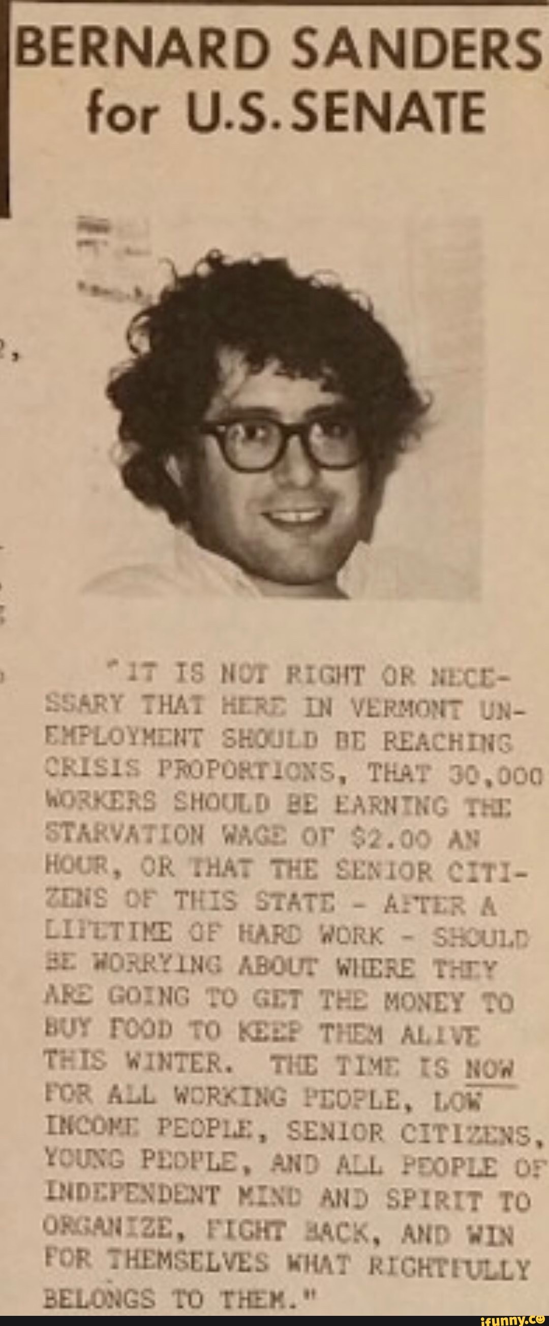 BERNARD SANDERS
for U.S.SENATE e 1S NOT RIGHT OR MECE-
ART THAT HERE IN VERMONT U)
EMPLOYMENT SHOULD BD REACHING
-RiSiS PROPORTIONS, THAT 36
000
WIXXLAS SHOULD BE EARNTN TRE
LARVATION WAG Tr $2. À
FOUR, OR THAT THE SENIOR C1T1-
ENS THIS STATE
AM
LIVETINE OF HARD WORK
SSOULT
SE WORRYING ABOUT WHERE THry
E dna
Re
TO GET THE MONEY TO
I
[MIS WINTER. THE TIME IS now
FOR ALL WORKING PEOPLE. LOW