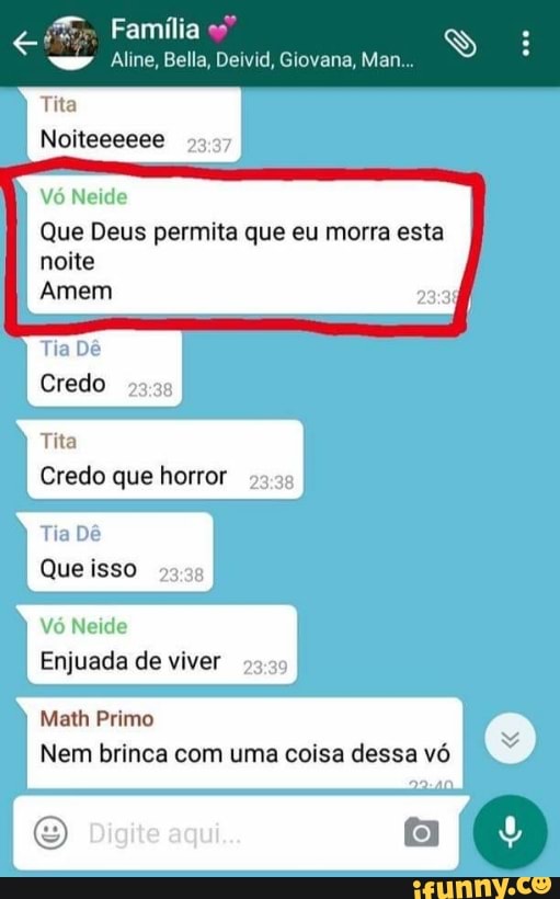 ita
95.37
V6 Neide
Que Deus permita que eu morra esta
noite
Amem
Tia Dé
do
2338
ta
redo que horror
93.39
Tia Dé
Que isso
8
Vó Neide
juada de viver
9
Math Primo
Nem brinca com uma coisa dessa vó
