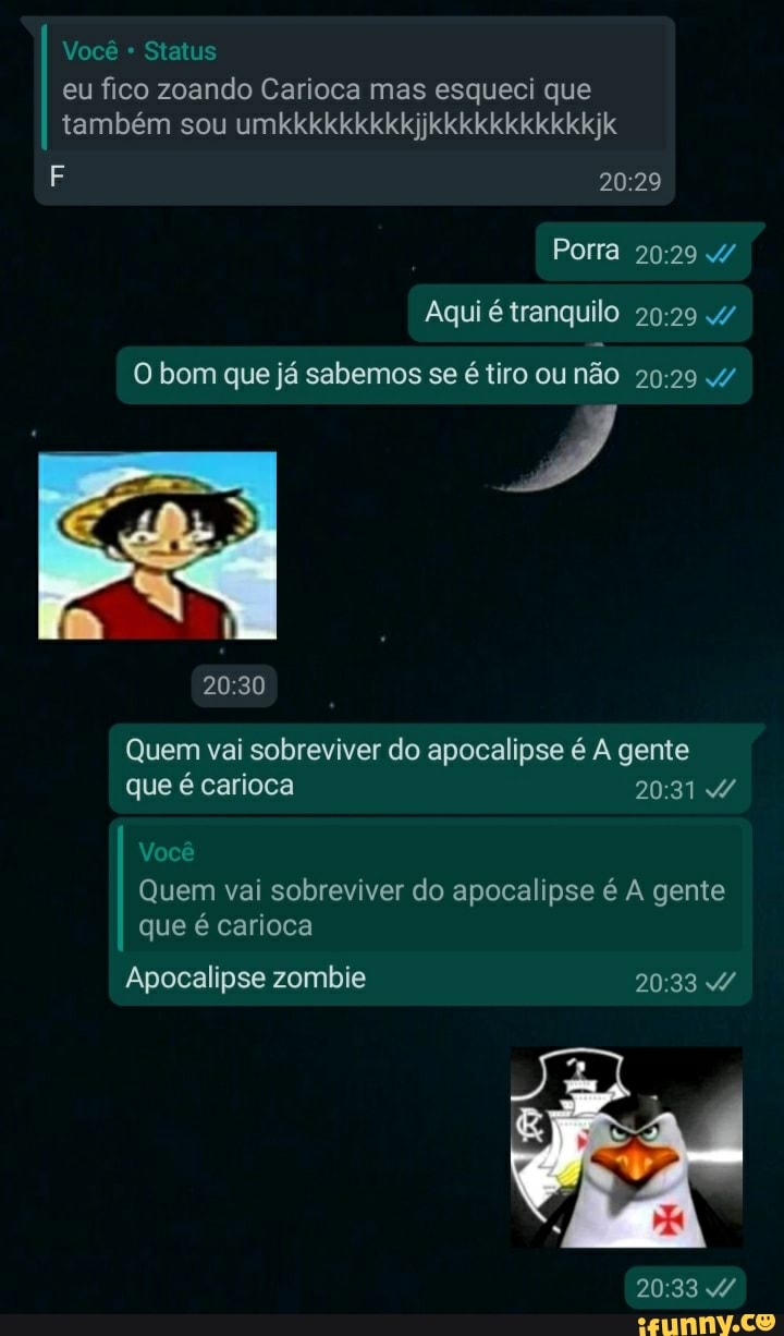 Você Status
eu fico zoando Carioca mas esqueci que também sou umkkkkkkkkkjjkkkkkkkkkkkjk
Porra /
Aqui é tranquilo 4/
O bom que já sabemos se é tiro ou não
Quem vai sobreviver do apocalipse é A gente que é carioca
Você
Quem vai sobreviver do apocalipse é A gente que é carioca
Apocalipse zombie