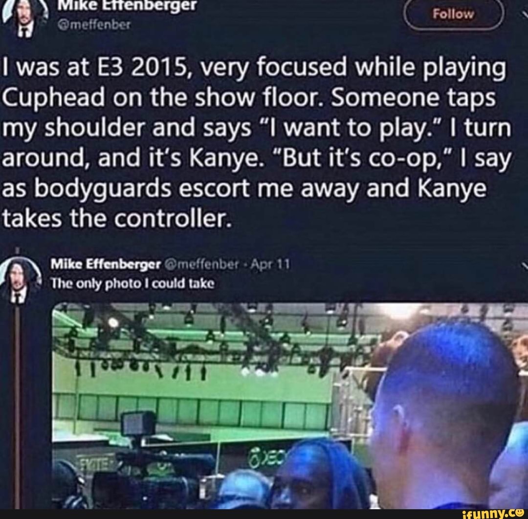 Follow
was at 2015, very focused while playing
Cuphead on the show floor. Someone taps my shoulder and says want to play." I turn around, and it's Kanye. "But it's co-op," I say as bodyguards escort me away and Kanye takes the controller.
Mike Effenberger @meffenber Apr
The only photo could take
