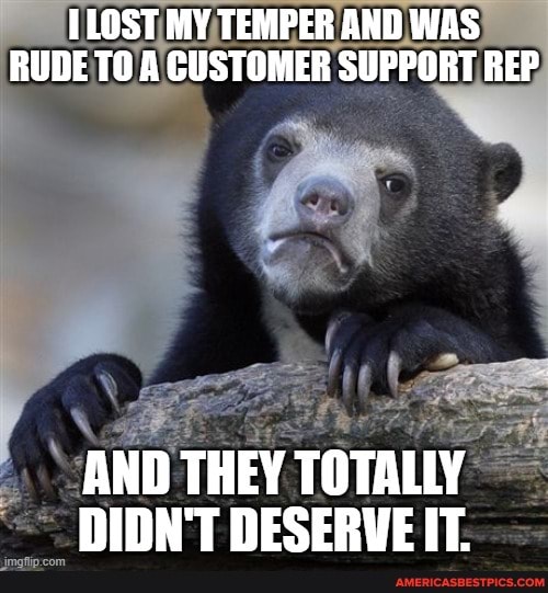 ILOST MY TEMPER AND WAS RUDE TO A CUSTOMER SUPPORT REP
AND THEY TOTALLY DIDN'T DESERVE IT