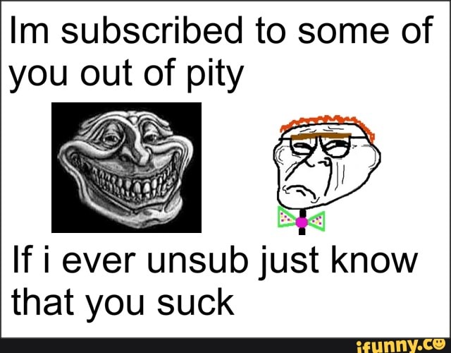 Im subscribed to some of you out of pity
If i ever unsub just know that you suck