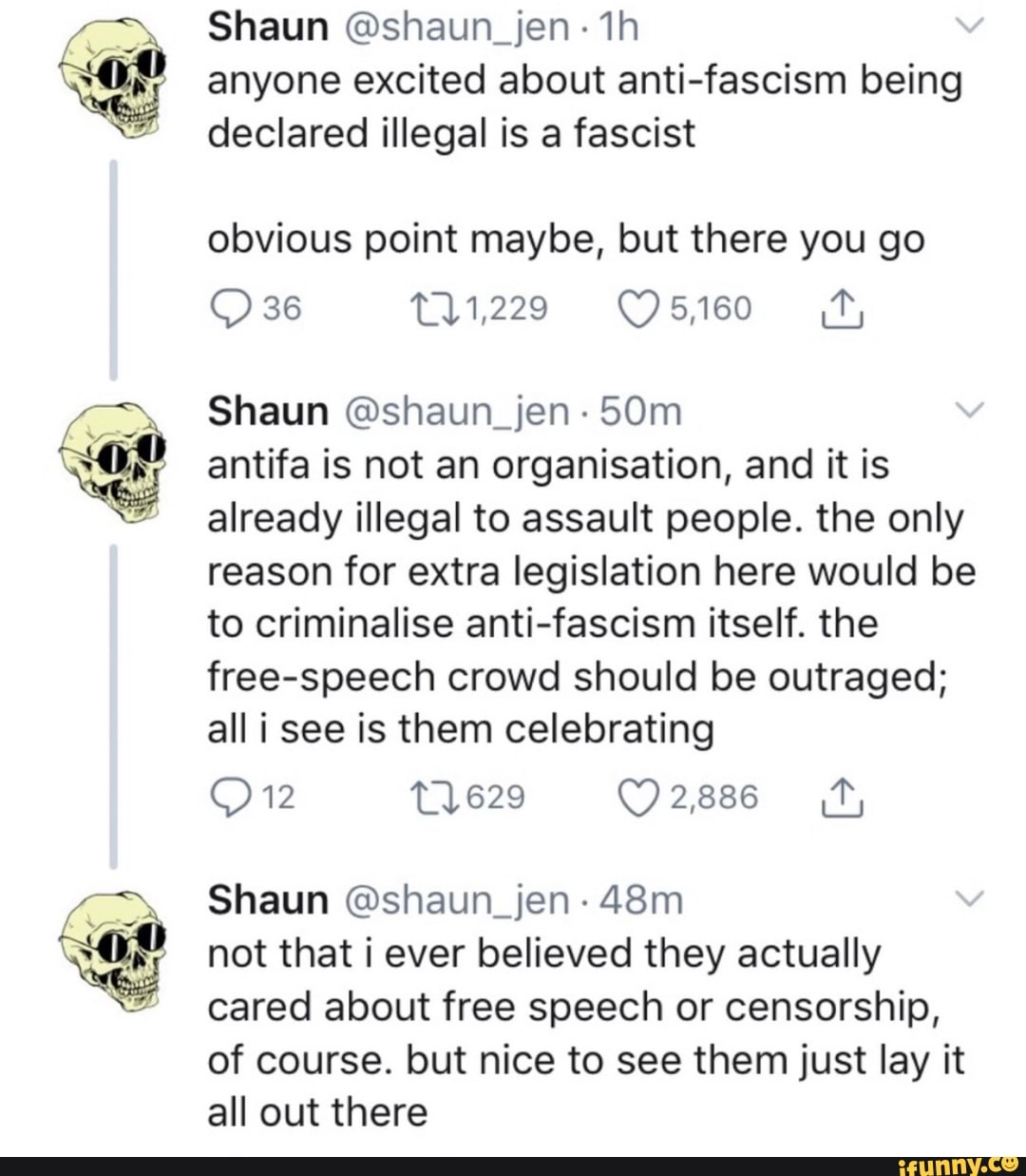 Shaun @shaun_jen ~1h
anyone excited about anti-fascism being
declared illegal is a fascist
obvious point maybe, but there you go
Q 36 111,229 C) 5,160 &,
Shaun @shaun_jen .
50m
antifa is not an organisation, and it is
already illegal to assault people. the only
reason for extra legislation here would be
to criminalise anti-fascism itself. the
free-speech crowd should be outraged;
all i see is them celebrating
Shaun @shaun_jen -
48m
not that i ever believed they actually
cared about free speech or censorship,
of course. but nice to see them just lay it
all out there