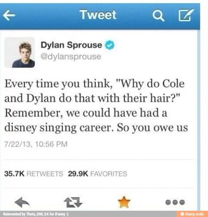 Every time you think, "Why do Cole
and Dylan do that with their hair?"
Remember, we could have had a
disney singing career. So you owe us
7/22/13, 10:56 PM
35.7K RETWEETS 29.9K FAVORITES