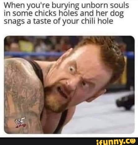 When you're burying unborn souls in some chicks holes and her dog snags a taste of your chili hole