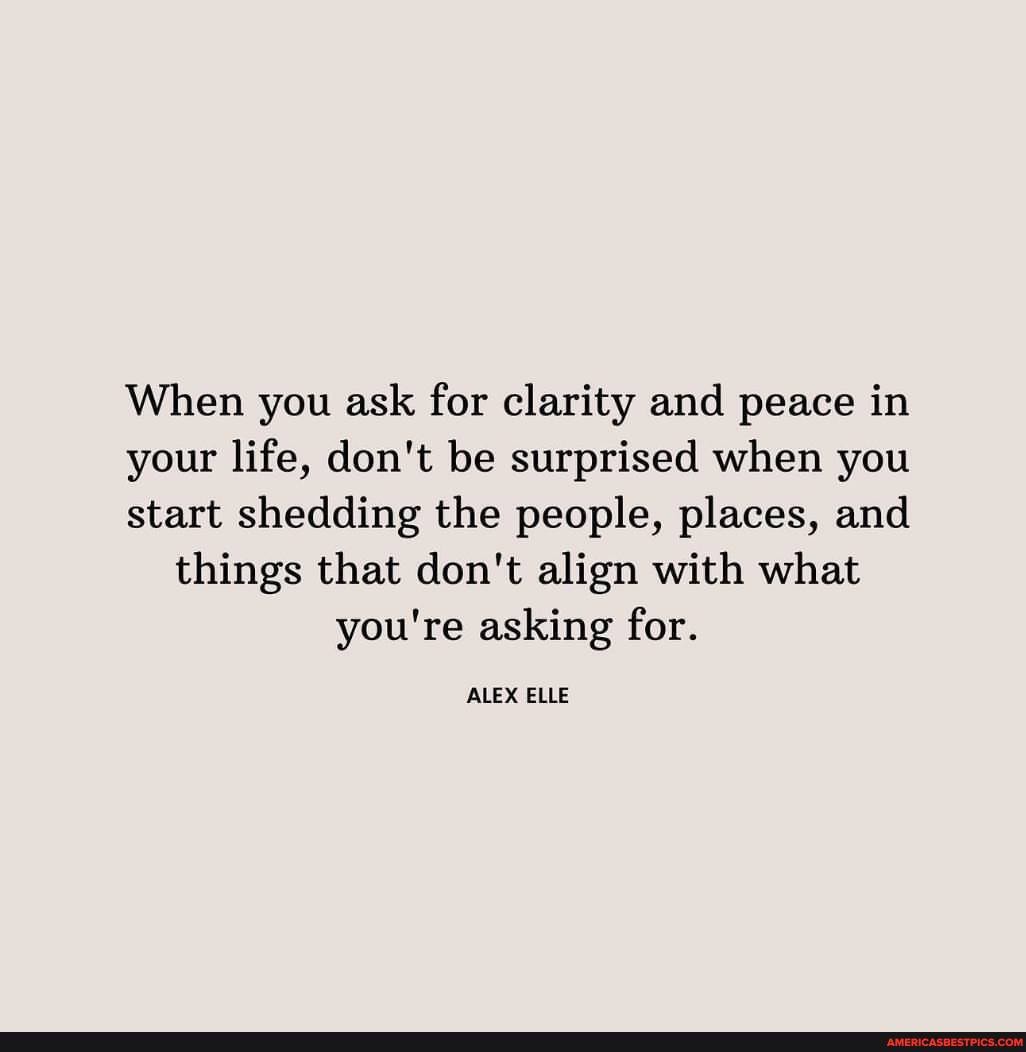 When you ask for clarity and peace in your life, don't be surprised when you start shedding the people, places, and things that don't align with what you're asking for. ALEX ELLE