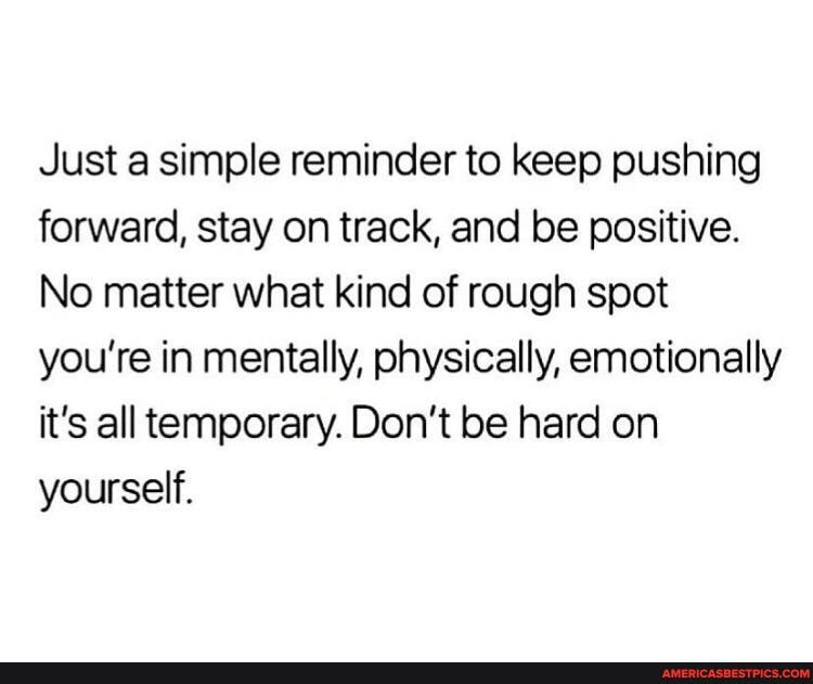Just a simple reminder to keep pushing forward, stay on track, and be positive.
No matter what kind of rough spot you're in mentally, physically, emotionally it's all temporary. Don't be hard on yourself.
