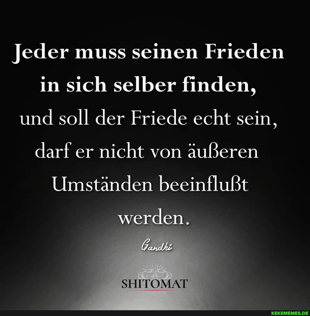 Jeder muss seinen Frieden in sich selber finden, und soll der Friede echt sein, darf er nicht von äußeren
Umständen beeinflußt
werden.
SHITOMAT