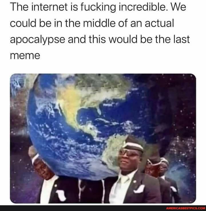 The internet is fucking incredible. We could be in the middle of an actual apocalypse and this would be the last meme