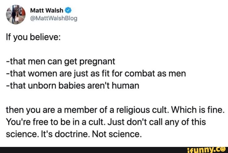 Matt Walsh
@MattWalshBlog
If you believe:
-that men can get pregnant
-that women are just as fit for combat as men
-that unborn babies aren't human
then you are a member of a religious cult. Which is fine.
You're free to be in a cult. Just don't call any of this science. It's doctrine. Not science.