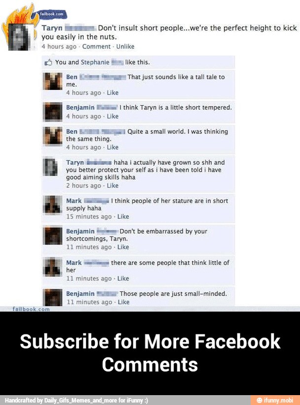 (OTs
Taryn Don't insult short people...we're the perfect height to kick
you easily in
the nuts.
hours
ago Comment Unlike
5
You and Stephanie bos like this
Ben That just sounds like
a tall tale to
Benjamin I think Taryn is a little short tempered
hours
ago
Ben Quite a small world. 1 was thinking
the same thing
ours ago
Taryn
minima
haha i
actually have grown so shh and
you better protect your self as i have been told i
have
good aiming skills haha
2
hou
Like
Mark 1 think people of her stature are in short
supply haha
Like
Benjamin Don't be embarrassed by your
shortcomings, Taryn.
scans dle
11
minutes ago
Like
Those people are just small-minded.
inutes ago
Like
ih Mark
there are some people that think little of
Subscribe for More Facebook - Subscribe for More Facebook Comments