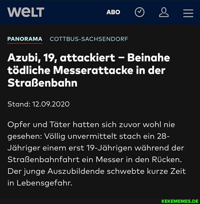 ABO
PANORAMA COTTBUS-SACHSENDORF
Azubi, 19, attackiert - Beinahe tödliche Messerattacke in der
Straßenbahn
Stand: 12.09.2020
Opfer und Täter hatten sich zuvor wohl nie gesehen: Völlig unvermittelt stach ein 28-
Jähriger einem erst 19-Jährigen während der
Straßenbahnfahrt ein Messer in den Rücken.
Der junge Auszubildende schwebte kurze Zeit in Lebensgefahr.